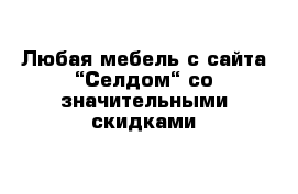 Любая мебель с сайта “Селдом“ со значительными скидками